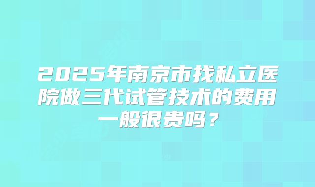 2025年南京市找私立医院做三代试管技术的费用一般很贵吗？