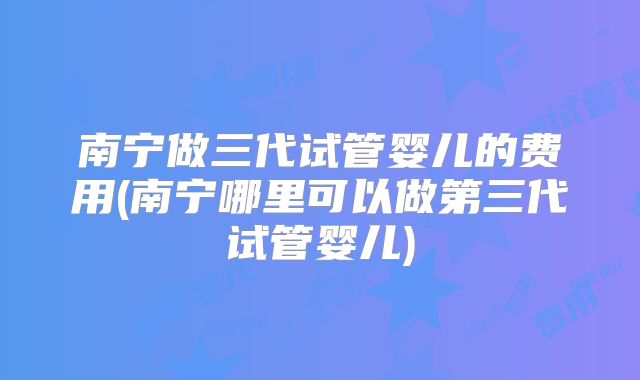 南宁做三代试管婴儿的费用(南宁哪里可以做第三代试管婴儿)