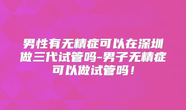 男性有无精症可以在深圳做三代试管吗-男子无精症可以做试管吗!