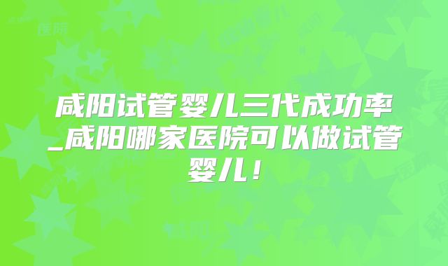 咸阳试管婴儿三代成功率_咸阳哪家医院可以做试管婴儿！