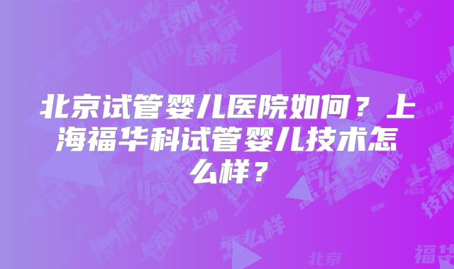 北京试管婴儿医院如何？上海福华科试管婴儿技术怎么样？