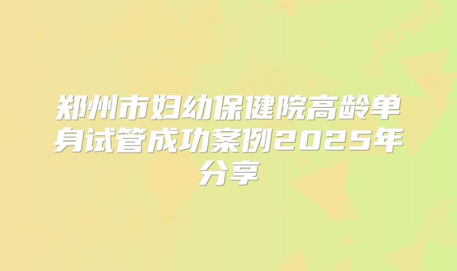 郑州市妇幼保健院高龄单身试管成功案例2025年分享