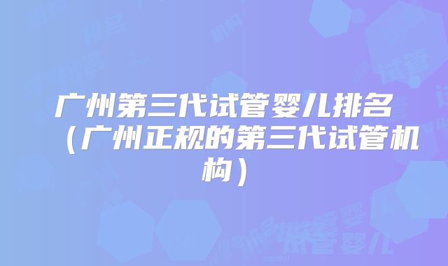 广州第三代试管婴儿排名(广州正规的第三代试管机构)