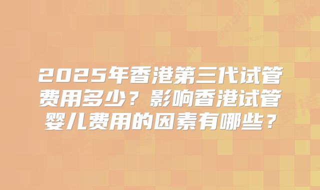 2025年香港第三代试管费用多少?影响香港试管婴儿费用的因素有哪些?