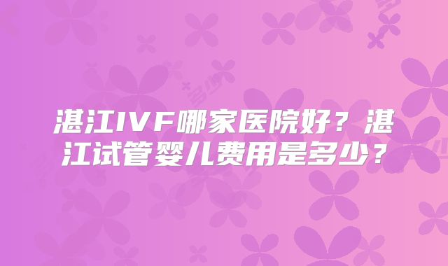 湛江IVF哪家医院好?湛江试管婴儿费用是多少?