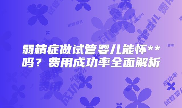 弱精症做试管婴儿能怀**吗？费用成功率全面解析