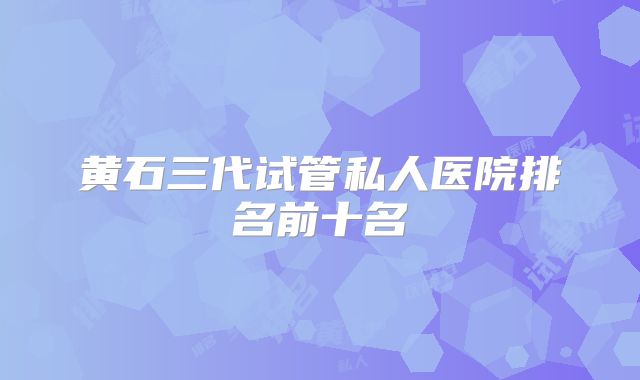黄石三代试管私人医院排名前十名