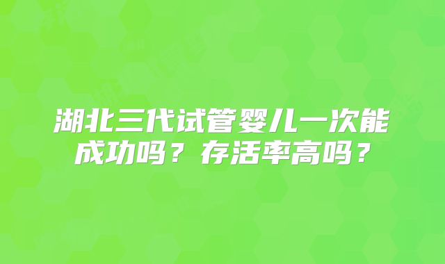 湖北三代试管婴儿一次能成功吗？存活率高吗？