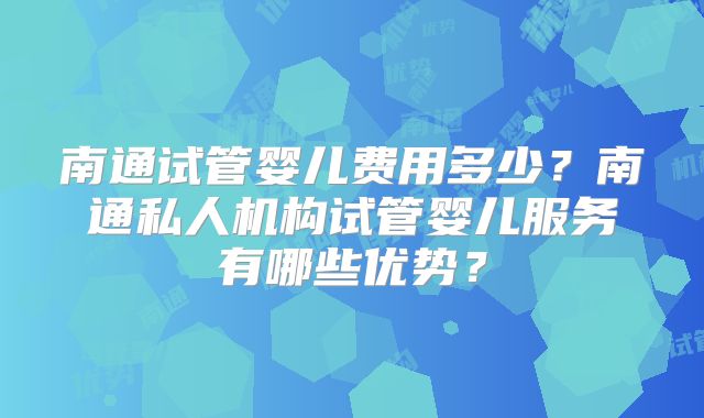 南通试管婴儿费用多少？南通私人机构试管婴儿服务有哪些优势？
