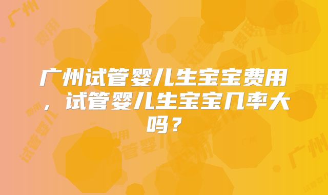 广州试管婴儿生宝宝费用,试管婴儿生宝宝几率大吗?