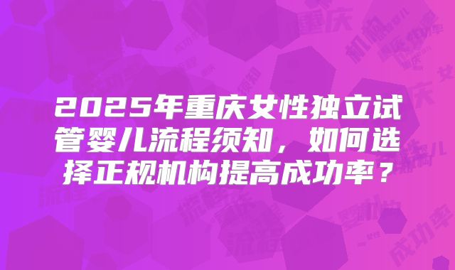 2025年重庆女性独立试管婴儿流程须知，如何选择正规机构提高成功率？