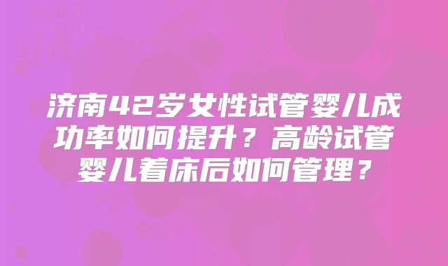 济南42岁女性试管婴儿成功率如何提升？高龄试管婴儿着床后如何管理？