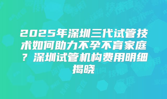 2025年深圳三代试管技术如何助力不孕不育家庭?深圳试管机构费用明细揭晓
