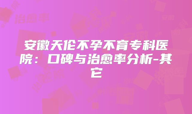 安徽天伦不孕不育专科医院:口碑与治愈率分析-其它