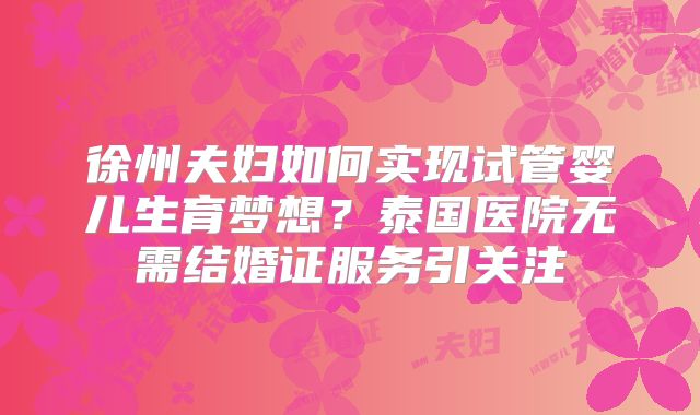 徐州夫妇如何实现试管婴儿生育梦想？泰国医院无需结婚证服务引关注