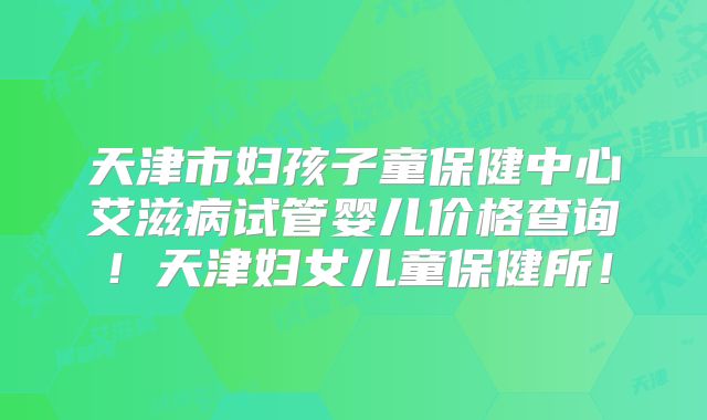 天津市妇孩子童保健中心艾滋病试管婴儿价格查询！天津妇女儿童保健所！