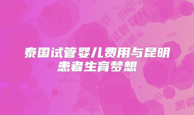 泰国试管婴儿费用与昆明患者生育梦想