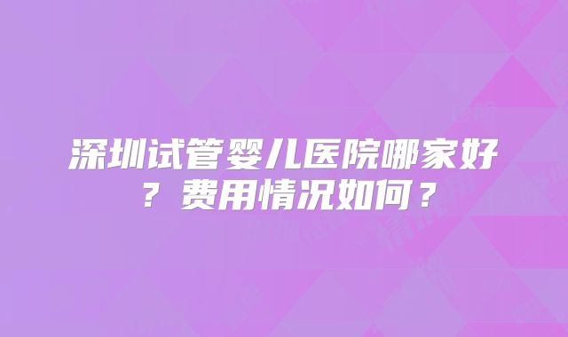 深圳试管婴儿医院哪家好?费用情况如何?