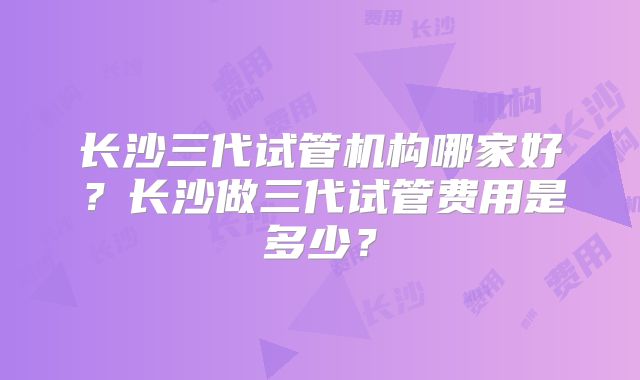 长沙三代试管机构哪家好?长沙做三代试管费用是多少?