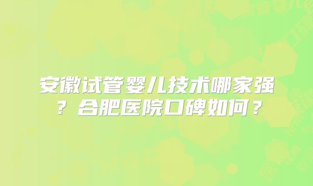 安徽试管婴儿技术哪家强？合肥医院口碑如何？