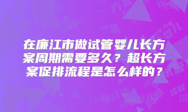在廉江市做试管婴儿长方案周期需要多久?超长方案促排流程是怎么样的?