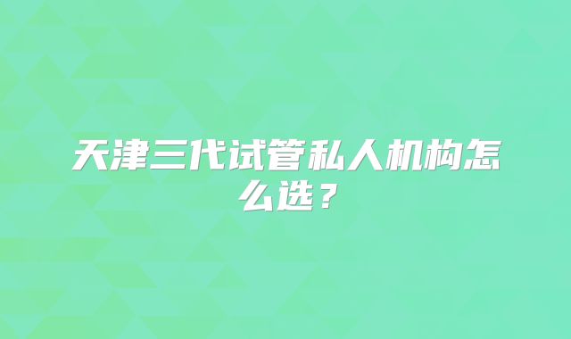 天津三代试管私人机构怎么选?