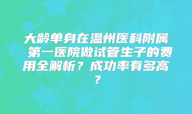 大龄单身在温州医科附属 第一医院做试管生子的费用全解析？成功率有多高？