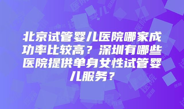 北京试管婴儿医院哪家成功率比较高？深圳有哪些医院提供单身女性试管婴儿服务？