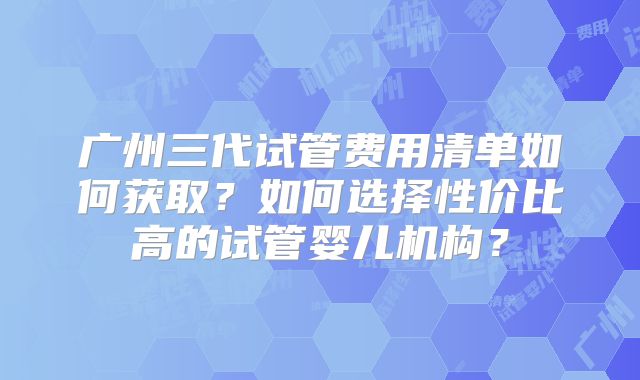 广州三代试管费用清单如何获取?如何选择性价比高的试管婴儿机构?