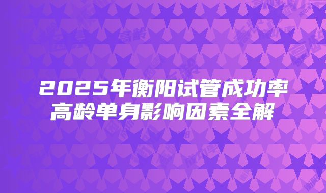 2025年衡阳试管成功率高龄单身影响因素全解