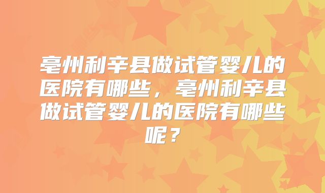 亳州利辛县做试管婴儿的医院有哪些,亳州利辛县做试管婴儿的医院有哪些呢?