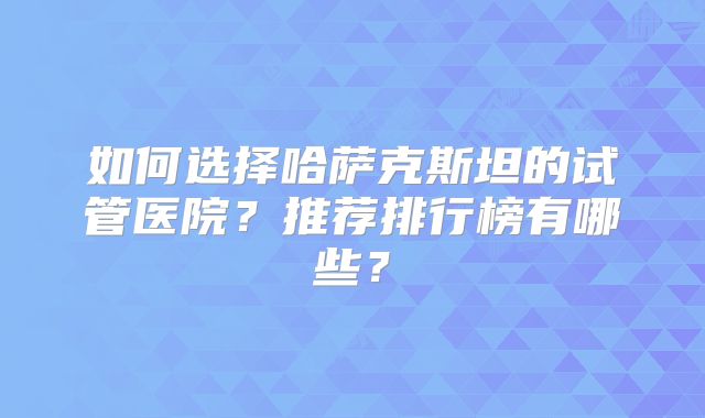 如何选择哈萨克斯坦的试管医院？推荐排行榜有哪些？