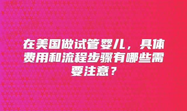 在美国做试管婴儿,具体费用和流程步骤有哪些需要注意?