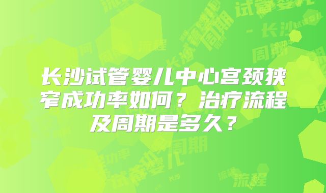 长沙试管婴儿中心宫颈狭窄成功率如何？治疗流程及周期是多久？
