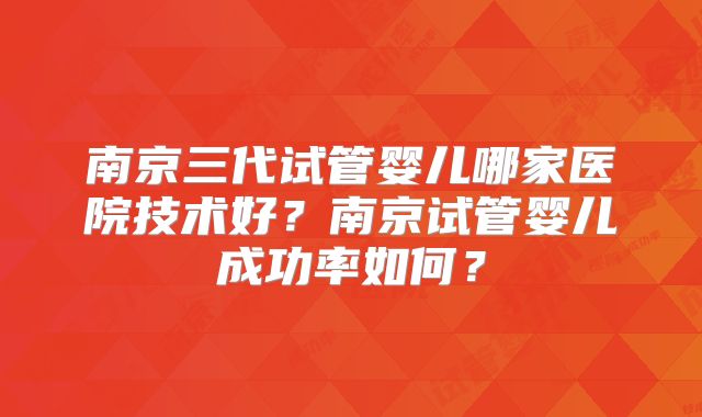 南京三代试管婴儿哪家医院技术好?南京试管婴儿成功率如何?
