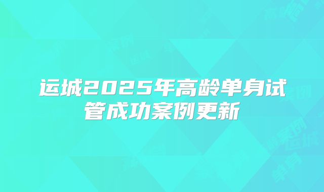 运城2025年高龄单身试管成功案例更新