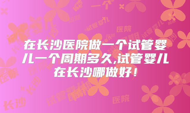 在长沙医院做一个试管婴儿一个周期多久,试管婴儿在长沙哪做好！