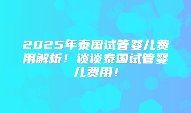 2025年泰国试管婴儿费用解析!谈谈泰国试管婴儿费用!