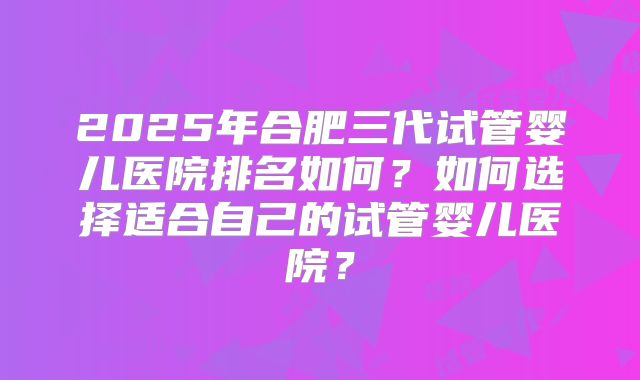 2025年合肥三代试管婴儿医院排名如何？如何选择适合自己的试管婴儿医院？