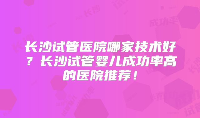 长沙试管医院哪家技术好?长沙试管婴儿成功率高的医院推荐!