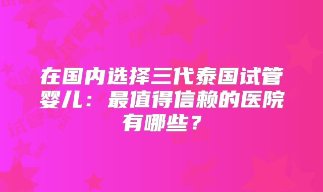 在国内选择三代泰国试管婴儿:最值得信赖的医院有哪些?