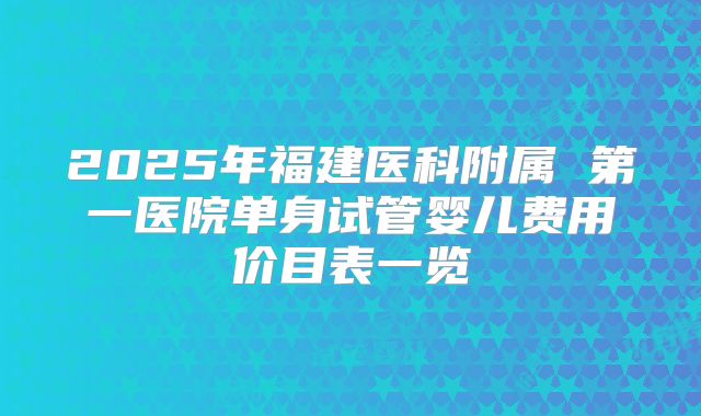 2025年福建医科附属 第一医院单身试管婴儿费用价目表一览
