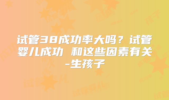 试管38成功率大吗?试管婴儿成功 和这些因素有关-生孩子