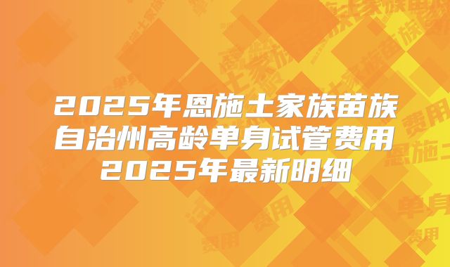2025年恩施土家族苗族自治州高龄单身试管费用2025年最新明细