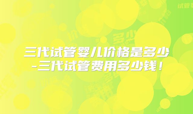 三代试管婴儿价格是多少-三代试管费用多少钱！