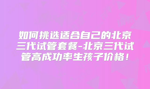 如何挑选适合自己的北京三代试管套餐-北京三代试管高成功率生孩子价格！