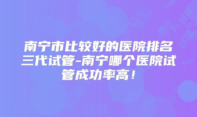 南宁市比较好的医院排名三代试管-南宁哪个医院试管成功率高!