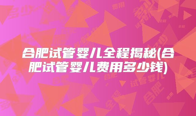 合肥试管婴儿全程揭秘(合肥试管婴儿费用多少钱)
