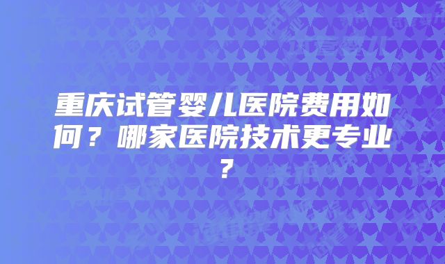 重庆试管婴儿医院费用如何？哪家医院技术更专业？