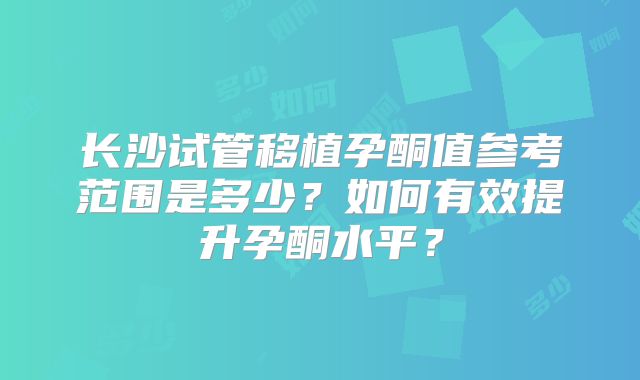 长沙试管移植孕酮值参考范围是多少?如何有效提升孕酮水平?